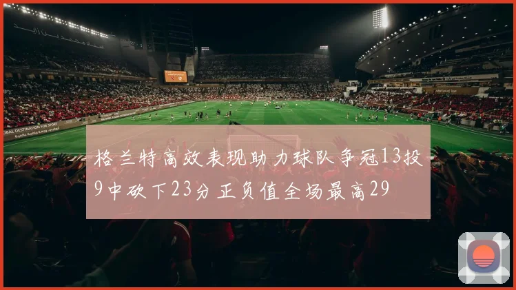 格兰特高效表现助力球队争冠13投9中砍下23分正负值全场最高29