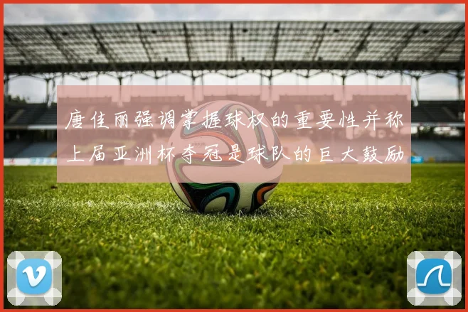 唐佳丽强调掌握球权的重要性并称上届亚洲杯夺冠是球队的巨大鼓励