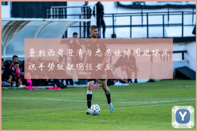 普利西奇澄清与悉尼妹绯闻进球庆祝手势致敬现任女友