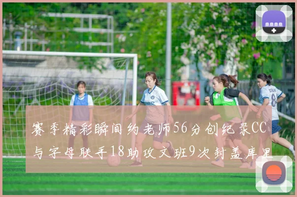 赛季精彩瞬间约老师56分创纪录CC与字母联手18助攻文班9次封盖库里三分球12记齐发