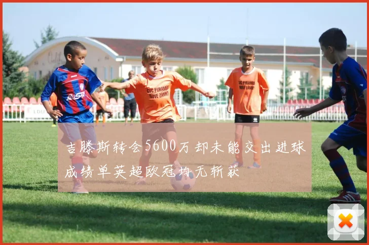 吉滕斯转会5600万却未能交出进球成绩单英超欧冠均无斩获