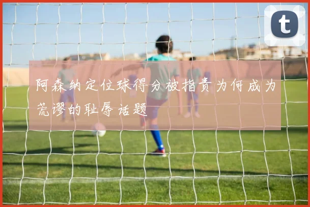 阿森纳定位球得分被指责为何成为荒谬的耻辱话题