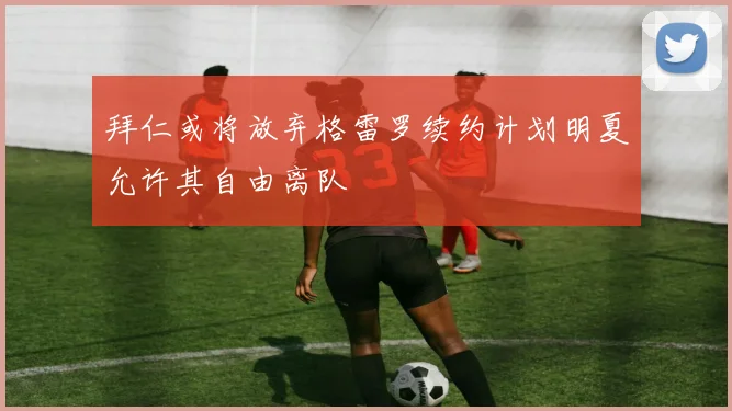 拜仁或将放弃格雷罗续约计划明夏允许其自由离队